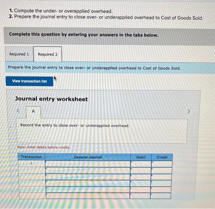 1. Compute the under- or overapplied overhead.
2. Prepare the journal entry to close over- or underapplied overhead to Cost of Goods Sold.
Complete this question by entering your answers in the tabs below.
Required 1 Required 2
Prepare the journal entry to close over- or underapplied overhead to Cost of Goods Sold.
View transaction list
Journal entry worksheet
A
Record the entry to close over- or underapplied overhead.
Note: Enter debits before credits.
Transaction
General Journal
Debit
Credit
>