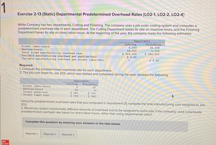 1
Mc
Graw
Exercise 2-13 (Static) Departmental Predetermined Overhead Rates [LO2-1, LO2-2, LO2-4]
White Company has two departments, Cutting and Finishing. The company uses a job-order costing system and computes a
predetermined overhead rate in each department. The Cutting Department bases its rate on machine-hours, and the Finishing
Department bases its rate on direct labor-hours. At the beginning of the year, the company made the following estimates:
Department
Direct labor-hours
Machine-houre
Total fixed manufacturing overhead coat
Variable manufacturing overhead per machine-hour
Variable manufacturing overhead per direct labor-hour
Direct labor-hours
Machine-hours
Direct materials
Direct labor cost
Required:
1. Compute the predetermined overhead rate for each department.
2. The job cost sheet for Job 203, which was started and completed during the year, showed the following:
Department
Cutting
Required 1
6
NO
$ 500
$ 108
Cutting
6,000
48,000
$ 264,000
$ 2.00
Finishing
20
4
$310
$360
Finishing
30,000
5,000
$365,000
Required 2 Required 3
$4.00
Using the predetermined overhead rates that you computed in requirement (1), compute the total manufacturing cost assigned to Job
203.
3. Would you expect substantially different amounts of overhead cost to be assigned to some jobs if the company used a plantwide
predetermined overhead rate based on direct labor-hours, rather than using departmental rates?
Complete this question by entering your answers in the tabs below.