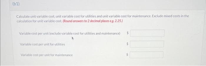 (b1)
Calculate unit variable cost, unit variable cost for utilities and unit variable cost for maintenance. Exclude mixed costs in the
calculation for unit variable cost. (Round answers to 2 decimal places e.g. 2.25.)
Variable cost per unit (exclude variable cost for utilities and maintenance)
Variable cost per unit for utilities
Variable cost per unit for maintenance
$