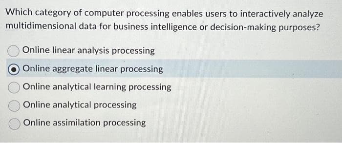 Which category of computer processing enables users to interactively analyze
multidimensional data for business intelligence or decision-making purposes?
Online linear analysis processing
Online aggregate linear processing
Online analytical learning processing
Online analytical processing
Online assimilation processing