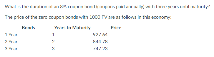 What is the duration of an 8% coupon bond (coupons paid annually) with three years until maturity?
The price of the zero coupon bonds with 1000 FV are as follows in this economy:
Bonds
Years to Maturity
Price
1 Year
2 Year
3 Year
123
2
3
927.64
844.78
747.23
