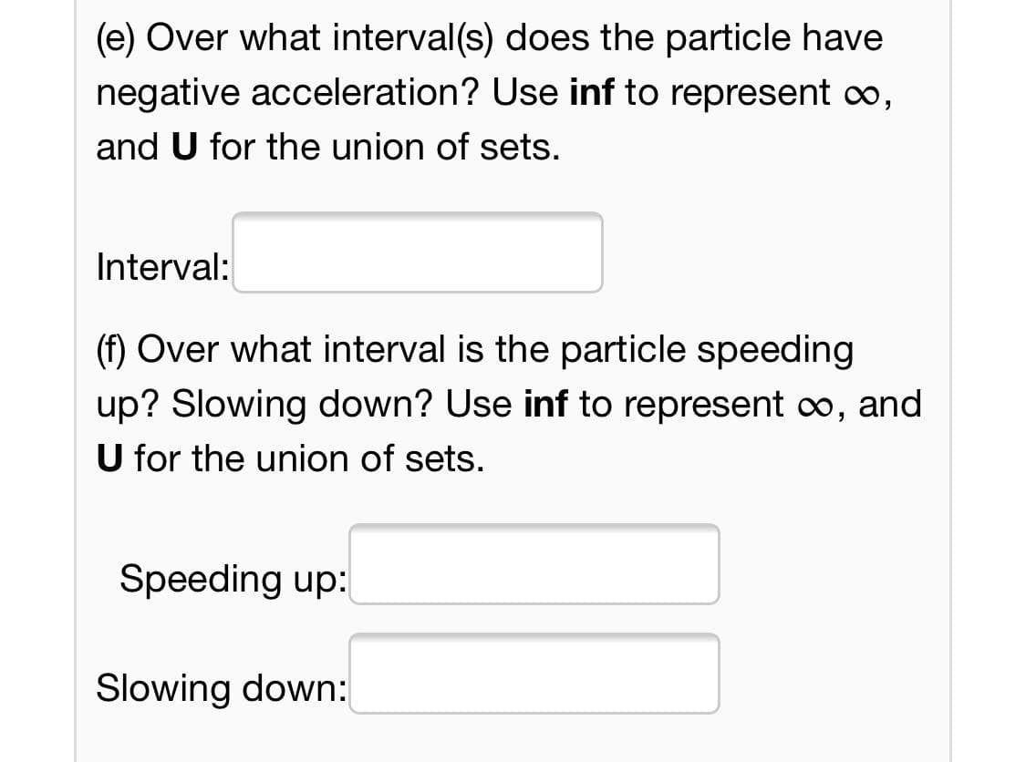 (e) Over what interval(s) does the particle have
negative acceleration? Use inf to represent co,
and U for the union of sets.
Interval:
(f) Over what interval is the particle speeding
up? Slowing down? Use inf to represent co, and
U for the union of sets.
Speeding up:
Slowing down:

