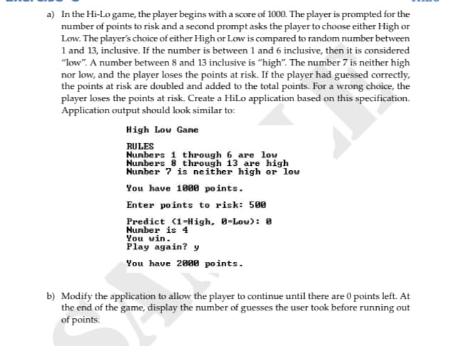 a) In the Hi-Lo game, the player begins with a score of 1000. The player is prompted for the
number of points to risk and a second prompt asks the player to choose either High or
Low. The player's choice of either High or Low is compared to random number between
1 and 13, inclusive. If the number is between 1 and 6 inclusive, then it is considered
"low". A number between 8 and 13 inclusive is "high". The number 7 is neither high
nor low, and the player loses the points at risk. If the player had guessed correctly,
the points at risk are doubled and added to the total points. For a wrong choice, the
player loses the points at risk. Create a HiLo application based on this specification.
Application output should look similar to:
High Low Gane
RULES
1 through 6_are lou
Nunbers 8 through 13 are high
Number ? is neither high or low
You have 1000 points.
Enter points to risk: 500
Predict (1=High, 0=Low): 0
Nunber is 4
You win.
Play again? y
You have 2808 points.
b) Modify the application to allow the player to continue until there are 0 points left. At
the end of the game, display the number of guesses the user took before running out
of points.
