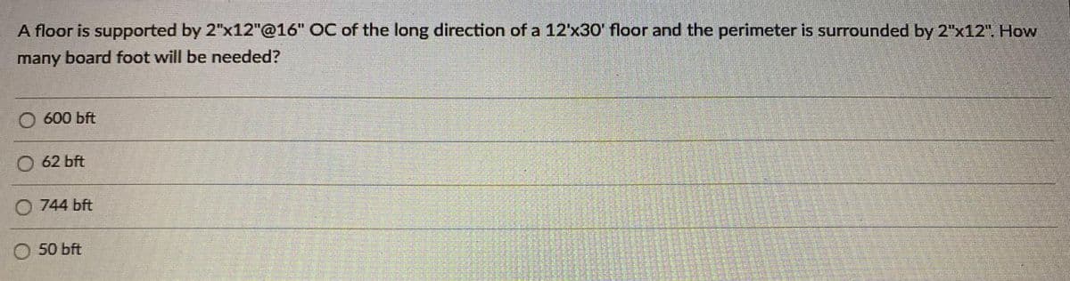 A floor is supported by 2"x12"@16" OC of the long direction of a 12'x30' floor and the perimeter is surrounded by 2"x12". How
many board foot will be needed?
O 600 bft
62 bft
744 bft
50 bft
