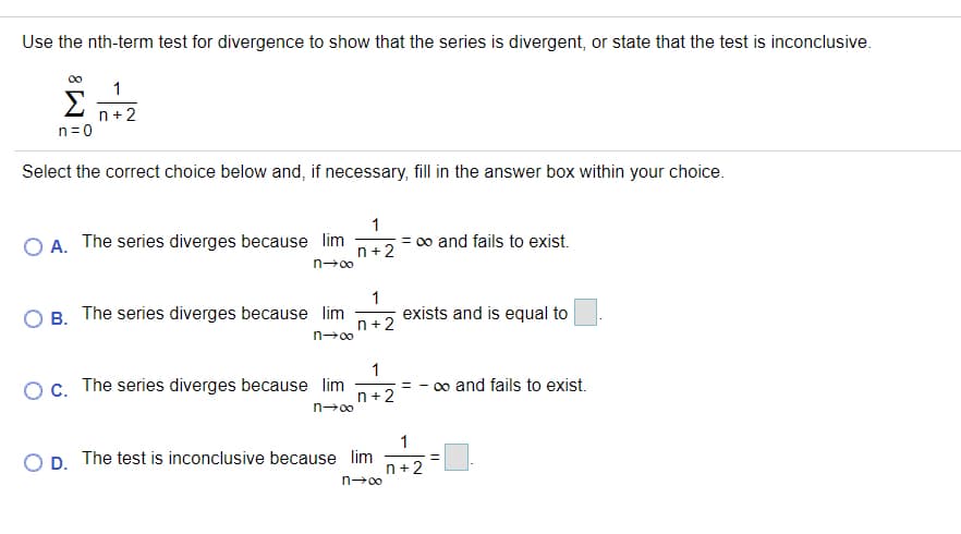 Use the nth-term test for divergence to show that the series is divergent, or state that the test is inconclusive.
1
Σ
n+2
n=0
Select the correct choice below and, if necessary, fill in the answer box within your choice.
1
O A. The series diverges because lim
= 0o and fails to exist.
n+2
n→00
B. The series diverges because lim
1
exists and is equal to
n+2
n-00
1
c. The series diverges because lim
n +2
o and fails to exist.
n→00
1
O D. The test is inconclusive because lim
n+2
n→00
