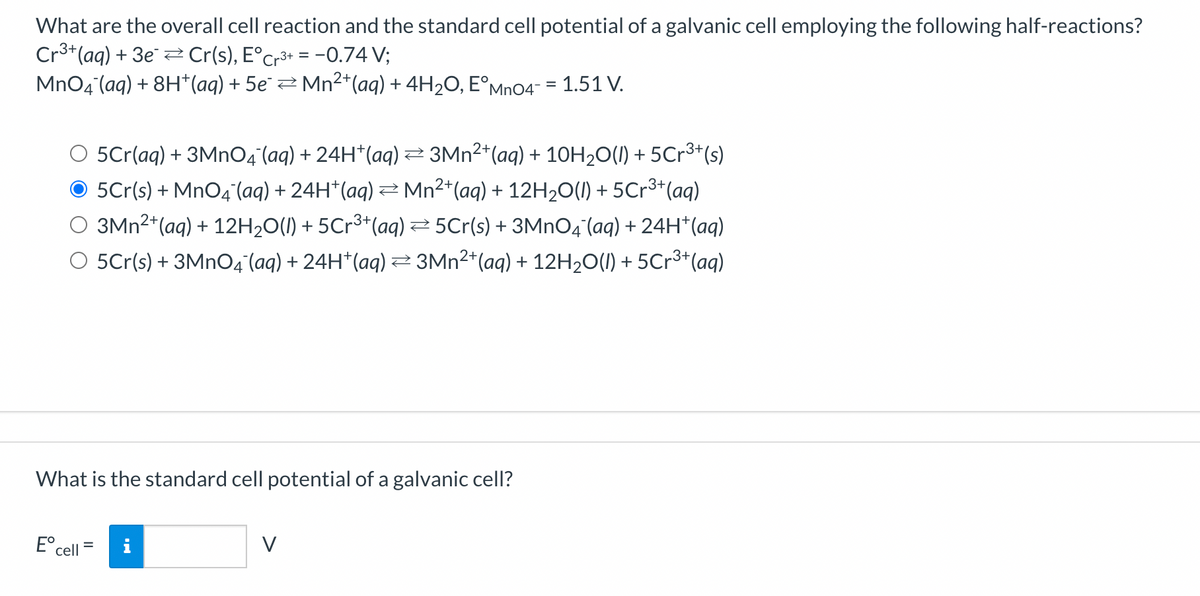 What are the overall cell reaction and the standard cell potential of a galvanic cell employing the following half-reactions?
Cr³+ (aq) + 3e Cr(s), E°Cr³+ = −0.74 V;
MnO4 (aq) + 8H+ (aq) + 5e¯ ⇒ Mn²+(aq) + 4H₂O, EºMnO4¯ = 1.51 V.
O 5Cr(aq) + 3MnO4¯(aq) + 24H*(aq) ≥ 3Mn²+ (aq) + 10H₂O(l) + 5Cr³+(s)
● 5℃r(s) + MnO4¯(aq) + 24H*(aq) ⇒ Mn²+ (aq) + 12H₂O(l) + 5Cr³+ (aq)
3Mn²+ (aq) + 12H₂O(l) + 5Cr³+ (aq) ⇒5Cr(s) + 3MnO4 (aq) + 24H+ (aq)
O 5Cr(s) + 3MnO4¯(aq) + 24H*(aq) ⇒ 3Mn²+ (aq) + 12H₂O(l) + 5Cr³+ (aq)
What is the standard cell potential of a galvanic cell?
E cell
=
V