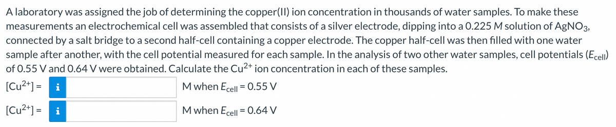 A laboratory was assigned the job of determining the copper(II) ion concentration in thousands of water samples. To make these
measurements an electrochemical cell was assembled that consists of a silver electrode, dipping into a 0.225 M solution of AgNO3,
connected by a salt bridge to a second half-cell containing a copper electrode. The copper half-cell was then filled with one water
sample after another, with the cell potential measured for each sample. In the analysis of two other water samples, cell potentials (Ecell)
of 0.55 V and 0.64 V were obtained. Calculate the Cu²+ ion concentration in each of these samples.
[Cu²+] = i
M when Ecell = 0.55 V
M when Ecell = 0.64 V
[Cu²+] =
i