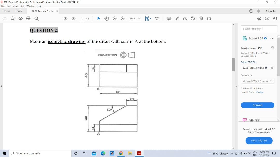 2022 Tutorial 5 - Isometric Projection.pdf - Adobe Acrobat Reader DC (64-bit)
File Edit View Sign Window Help
Home Tools
2022 Tutorial 5 - Is... x
8 Q
↑
O Type here to search
2 / 4
QUESTION 2:
Make an isometric drawing of the detail with corner A at the bottom.
99
O 8-
PROJECTION
30°
135%
66
20
CIES
√
l
A
Q
18°C Cloudy D
Search "Highlight
A
&
Select PDF File
PExport PDF O
Adobe Export PDF
Convert PDF Files to Word.
or Excel Online
Convert to
2022 Tutorjection.pdf
0
Document Language:
English (U.S.) Change
Microsoft Word (.docx)
Sign In
Convert
Edit PDF
4 40)
Free 7-Day Trial
A
ENG 10:33 PM
INTL 9/15/2022
X
2
€
X
V
Convert, edit and e-sign PDF
forms & agreements