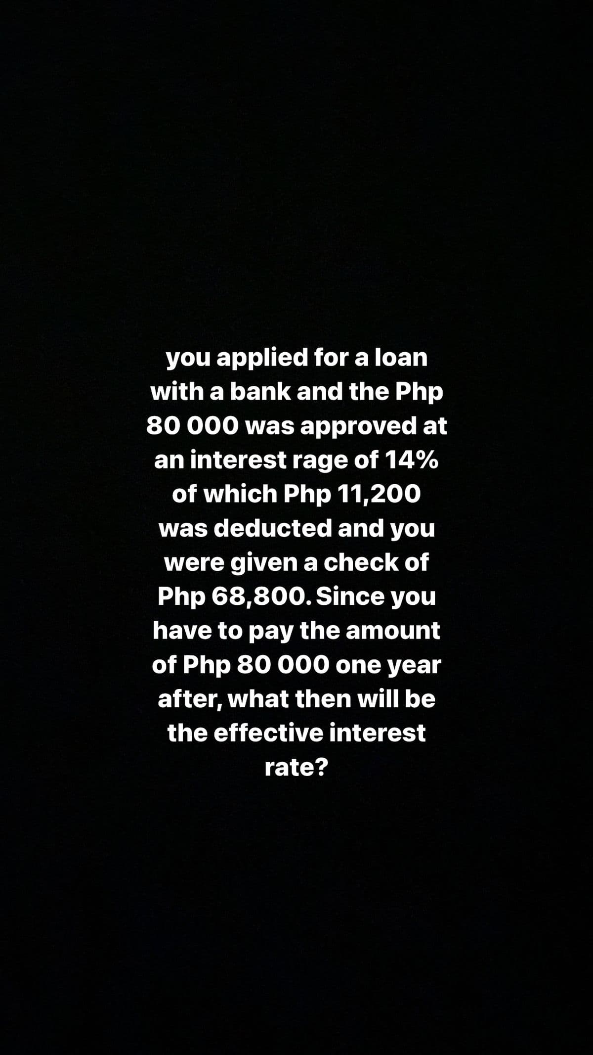 you applied for a loan
with a bank and the Php
80 000 was approved at
an interest rage of 14%
of which Php 11,200
was deducted and you
were given a check of
Php 68,800. Since you
have to pay the amount
of Php 80 000 one year
after, what then will be
the effective interest
rate?
