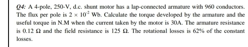 Q4: A 4-pole, 250-V, d.c. shunt motor has a lap-connected armature with 960 conductors.
The flux per pole is 2 x 10 Wb. Calculate the torque developed by the armature and the
useful torque in N.M when the current taken by the motor is 30A. The armature resistance
is 0.12 2 and the field resistance is 125 2. The rotational losses is 62% of the constant
losses.
