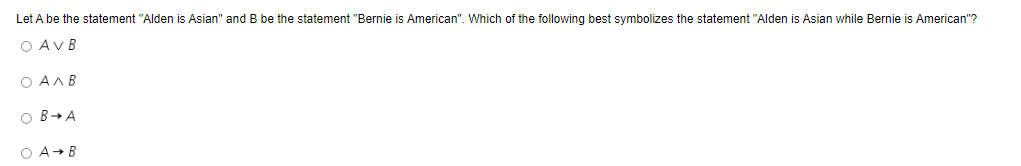 Let A be the statement "Alden is Asian" and B be the statement "Bernie is American". Which of the following best symbolizes the statement "Alden is Asian while Bernie is American"?
O AVB
O AAB
O B→A
O A+ B
