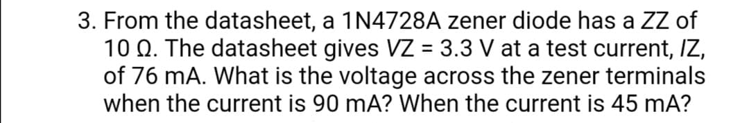 3. From the datasheet, a 1N4728A zener diode has a ZZ of
10 Q. The datasheet gives VZ = 3.3 V at a test current, IZ,
of 76 mA. What is the voltage across the zener terminals
when the current is 90 mA? When the current is 45 mA?
