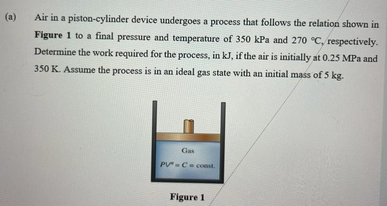 Air in a piston-cylinder device undergoes a process that follows the relation shown in
Figure 1 to a final pressure and temperature of 350 kPa and 270 °C, respectively.
Determine the work required for the process, in kJ, if the air is initially at 0.25 MPa and
350 K. Assume the process is in an ideal gas state with an initial mass of 5 kg.
Gas
PU"=C=const.
Figure 1