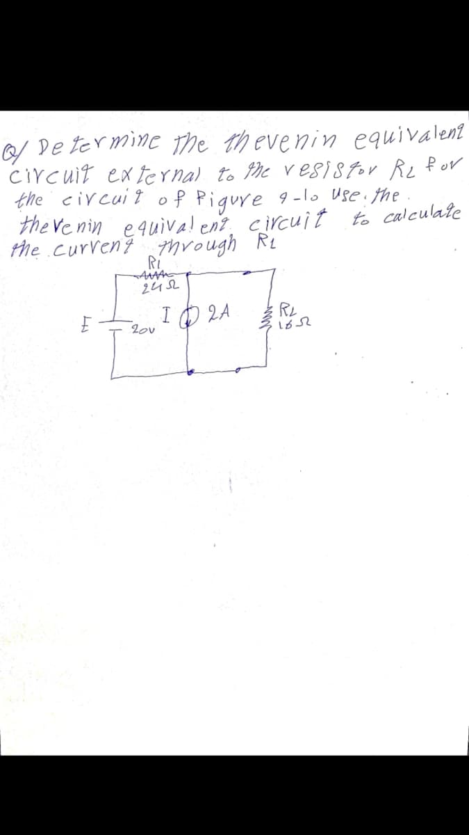 De ter mine the thevenin equivalent
Circuit ex ternal to he vesistor Re f or
the civcuit of Pigure 9-lo Use: the
the Ve nin equiva! enz circuit to calculate
the curreng through RL
Ri
I O 2A
RL
20v
