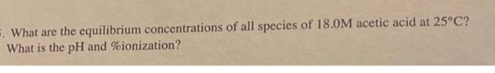 5. What are the equilibrium concentrations of all species of 18.0M acetic acid at 25°C?
What is the pH and %ionization?