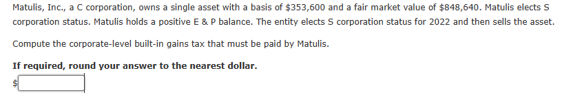 Matulis, Inc., a C corporation, owns a single asset with a basis of $353,600 and a fair market value of $848,640. Matulis elects S
corporation status. Matulis holds a positive E & P balance. The entity elects S corporation status for 2022 and then sells the asset.
Compute the corporate-level built-in gains tax that must be paid by Matulis.
If required, round your answer to the nearest dollar.