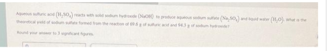 Aqueous sulfuric acid (H,50) reacts with solid sodium hydroxide (NaOH) to produce aqueous sodium sulfate (Na,SO,) and liquid water (H₂O), what is the
theoretical yield of sodium sulfate formed from the reaction of 69.6 g of sulfuric acid and 94.3 g of sodium hydroxide?
Round your answer to 3 significant figures.
t