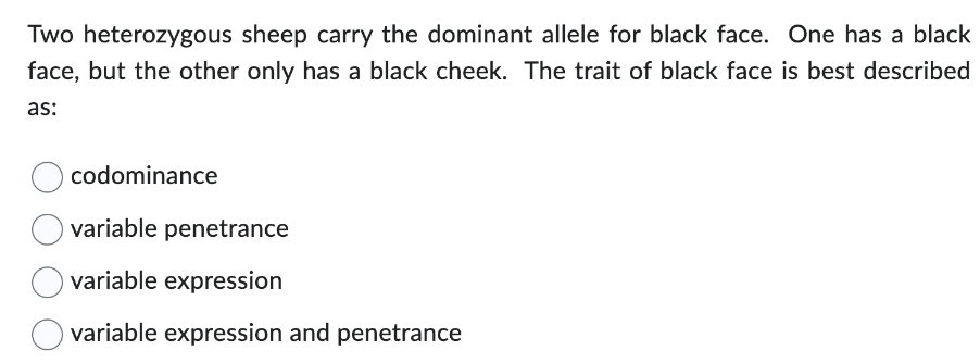 Two heterozygous sheep carry the dominant allele for black face. One has a black
face, but the other only has a black cheek. The trait of black face is best described
as:
codominance
variable penetrance
variable expression
variable expression and penetrance