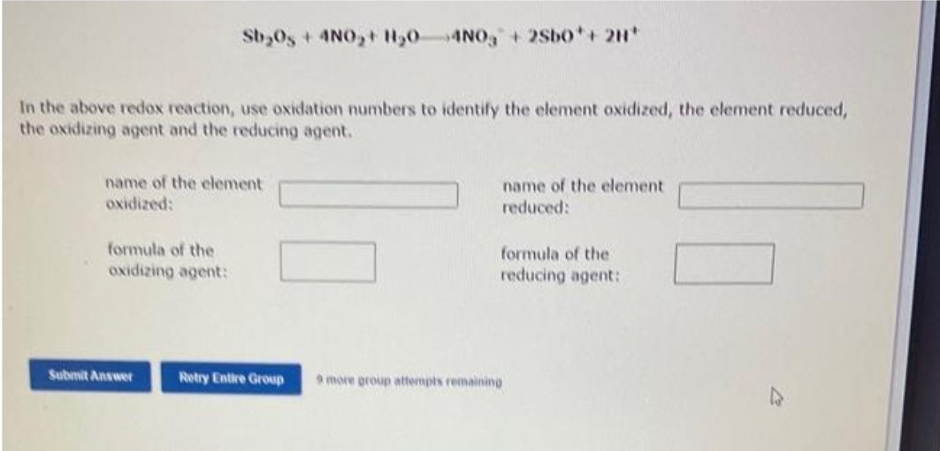 In the above redox reaction, use oxidation numbers to identify the element oxidized, the element reduced,
the oxidizing agent and the reducing agent.
Sb₂0s + 4NO₂+ H₂04NO3 + 2Sb0* + 2H*
name of the element
oxidized:
formula of the
oxidizing agent:
Submit Answer
Retry Entire Group
name of the element
reduced:
formula of the
reducing agent:
9 more group attempts remaining