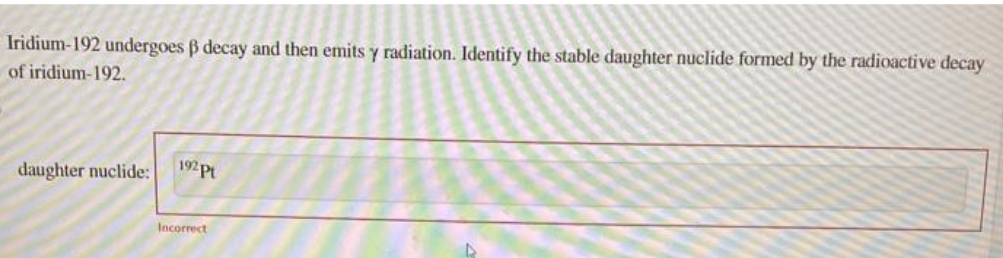 Iridium-192 undergoes ß decay and then emits y radiation. Identify the stable daughter nuclide formed by the radioactive decay
of iridium-192.
daughter nuclide:
192 Pt
Incorrect