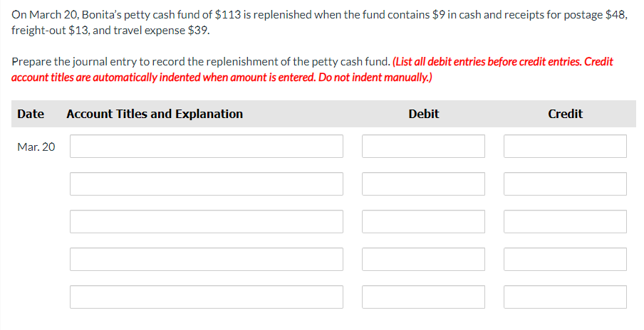 On March 20, Bonita's petty cash fund of $113 is replenished when the fund contains $9 in cash and receipts for postage $48,
freight-out $13, and travel expense $39.
Prepare the journal entry to record the replenishment of the petty cash fund. (List all debit entries before credit entries. Credit
account titles are automatically indented when amount is entered. Do not indent manually.)
Date Account Titles and Explanation
Mar. 20
Debit
Credit