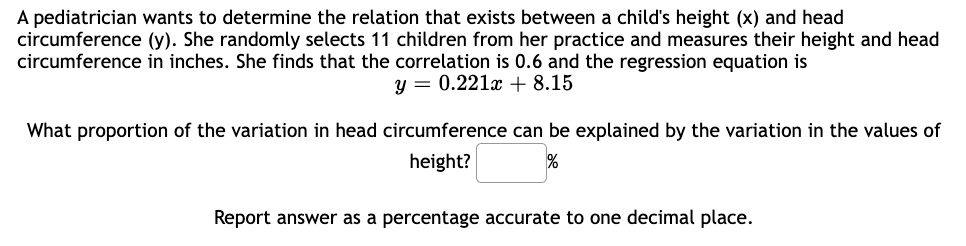 A pediatrician wants to determine the relation that exists between a child's height (x) and head
circumference (y). She randomly selects 11 children from her practice and measures their height and head
circumference in inches. She finds that the correlation is 0.6 and the regression equation is
y = 0.221x + 8.15
What proportion of the variation in head circumference can be explained by the variation in the values of
height?
%
Report answer as a percentage accurate to one decimal place.