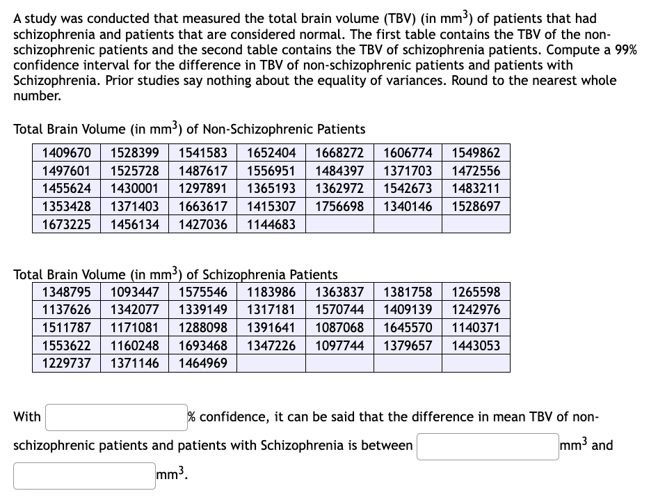 A study was conducted that measured the total brain volume (TBV) (in mm³) of patients that had
schizophrenia and patients that are considered normal. The first table contains the TBV of the non-
schizophrenic patients and the second table contains the TBV of schizophrenia patients. Compute a 99%
confidence interval for the difference in TBV of non-schizophrenic patients and patients with
Schizophrenia. Prior studies say nothing about the equality of variances. Round to the nearest whole
number.
Total Brain Volume (in mm³) of Non-Schizophrenic Patients
1549862
1472556
1409670 1528399 1541583 1652404 1668272 1606774
1497601 1525728 1487617 1556951 1484397 1371703
1455624 1430001 1297891 1365193 1362972 1542673
1353428 1371403 1663617 1415307 1756698 1340146 1528697
1673225 1456134 1427036 1144683
1483211
Total Brain Volume (in mm³) of Schizophrenia Patients
1348795 1093447 1575546 1183986 1363837 1381758 1265598
1137626 1342077 1339149 1317181 1570744 1409139 1242976
1511787 1171081 1288098 1391641 1087068 1645570 1140371
1553622 1160248 1693468 1347226 1097744 1379657 1443053
1229737 1371146 1464969
With
% confidence, it can be said that the difference in mean TBV of non-
mm³ and
schizophrenic patients and patients with Schizophrenia is between
mm³.