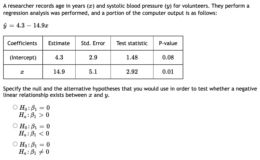 A researcher records age in years (x) and systolic blood pressure (y) for volunteers. They perform a
regression analysis was performed, and a portion of the computer output is as follows:
ŷ
= 4.3 14.9x
Coefficients
(Intercept)
X
Estimate St
4.3
Ho: B₁ = 0
Ha: B₁ > 0
B1
O Ho: B₁
Ha: B₁ <0
= 0
14.9
B1
O Ho: B₁ = 0
0
Ha: B1
Std. Error Test statistic P-value
2.9
5.1
1.48
Specify the null and the alternative hypotheses that you would use in order to test whether a negative
linear relationship exists between x and y.
2.92
0.08
0.01
