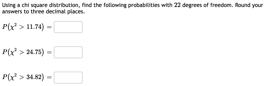 Using a chi square distribution, find the following probabilities with 22 degrees of freedom. Round your
answers to three decimal places.
P(x² > 11.74) =
P(x² > 24.75)
P(x² > 34.82)
=
=