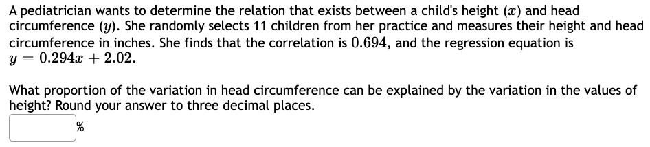 A pediatrician wants to determine the relation that exists between a child's height (x) and head
circumference (y). She randomly selects 11 children from her practice and measures their height and head
circumference in inches. She finds that the correlation is 0.694, and the regression equation is
y = 0.294x + 2.02.
What proportion of the variation in head circumference can be explained by the variation in the values of
height? Round your answer to three decimal places.
%