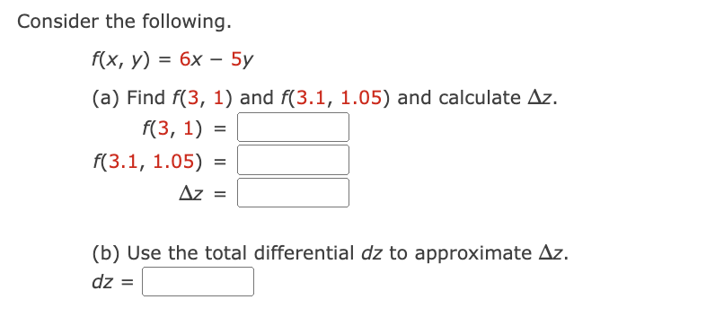 Consider the following.
f(x, y) = 6x - 5y
(a) Find f(3, 1) and f(3.1, 1.05) and calculate Az.
f(3, 1) =
f(3.1, 1.05) =
Az =
(b) Use the total differential dz to approximate Az.
dz =