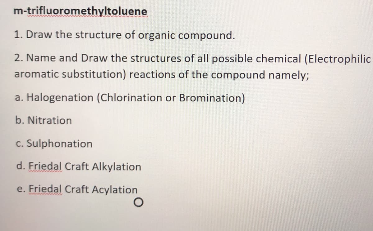 m-trifluoromethyltoluene
1. Draw the structure of organic compound.
2. Name and Draw the structures of all possible chemical (Electrophilic
aromatic substitution) reactions of the compound namely;
a. Halogenation (Chlorination or Bromination)
b. Nitration
c. Sulphonation
d. Friedal Craft Alkylation
e. Friedal Craft Acylation
wwww
