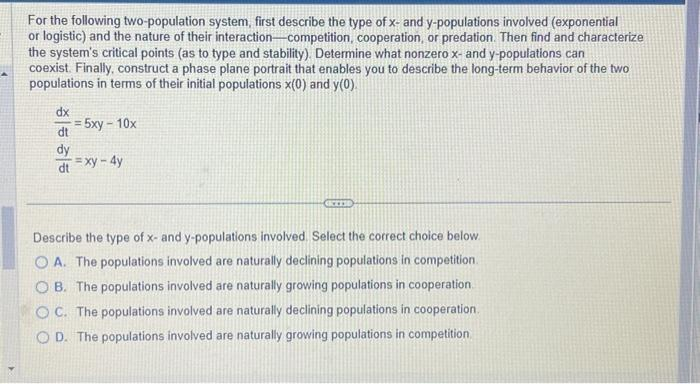 For the following two-population system, first describe the type of x- and y-populations involved (exponential
or logistic) and the nature of their interaction-competition, cooperation, or predation. Then find and characterize
the system's critical points (as to type and stability). Determine what nonzero x- and y-populations can
coexist. Finally, construct a phase plane portrait that enables you to describe the long-term behavior of the two
populations in terms of their initial populations x(0) and y(0).
dx
dt
dy
dt=xy-4y
= 5xy-10x
CICCES
Describe the type of x- and y-populations involved. Select the correct choice below.
OA. The populations involved are naturally declining populations in competition.
OB. The populations involved are naturally growing populations in cooperation.
OC. The populations involved are naturally declining populations in cooperation.
OD. The populations involved are naturally growing populations in competition.