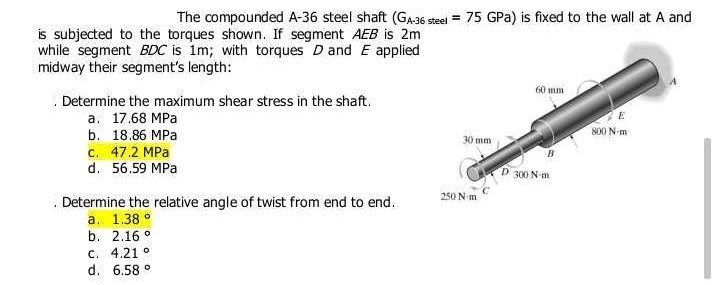 The compounded A-36 steel shaft (GA-36 steel = 75 GPa) is fixed to the wall at A and
is subjected to the torques shown. If segment AEB is 2m
while segment BDC is 1m; with torques D and E applied
midway their segment's length:
Determine the maximum shear stress in the shaft.
a. 17.68 MPa
b. 18.86 MPa
c. 47.2 MPa
d. 56.59 MPa
Determine the relative angle of twist from end to end.
a. 1.38°
b. 2.16°
C. 4.21 °
d. 6.58 °
30 mm
250 Nm
60 mm
300 N-m
E
800 N-m