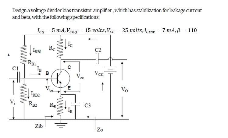 Design a voltage divider bias transistor amplifier, which has stabilization for leakage current
and beta, with the following specifications:
ICQ = 5 mA, VCEQ = 15 volts, Vcc= 25 volts, Icsat = 7 mA, ß = 110
Ic
Rc
C2
IRBI
Vcc
C1
V₁
wwww
www
RB1
IRB2
RB2
Zib
B
wwwww
www
RE
C
Vce
E
C3
IE
Zo
Vo