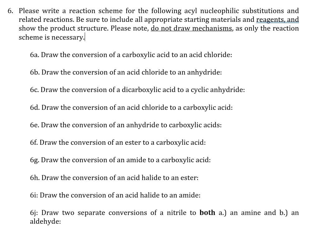 6. Please write a reaction scheme for the following acyl nucleophilic substitutions and
related reactions. Be sure to include all appropriate starting materials and reagents, and
show the product structure. Please note, do not draw mechanisms, as only the reaction
scheme is necessary.
6a. Draw the conversion of a carboxylic acid to an acid chloride:
6b. Draw the conversion of an acid chloride to an anhydride:
6c. Draw the conversion of a dicarboxylic acid to a cyclic anhydride:
6d. Draw the conversion of an acid chloride to a carboxylic acid:
6e. Draw the conversion of an anhydride to carboxylic acids:
6f. Draw the conversion of an ester to a carboxylic acid:
6g. Draw the conversion of an amide to a carboxylic acid:
6h. Draw the conversion of an acid halide to an ester:
6i: Draw the conversion of an acid halide to an amide:
6j: Draw two separate conversions of a nitrile to both a.) an amine and b.) an
aldehyde:

