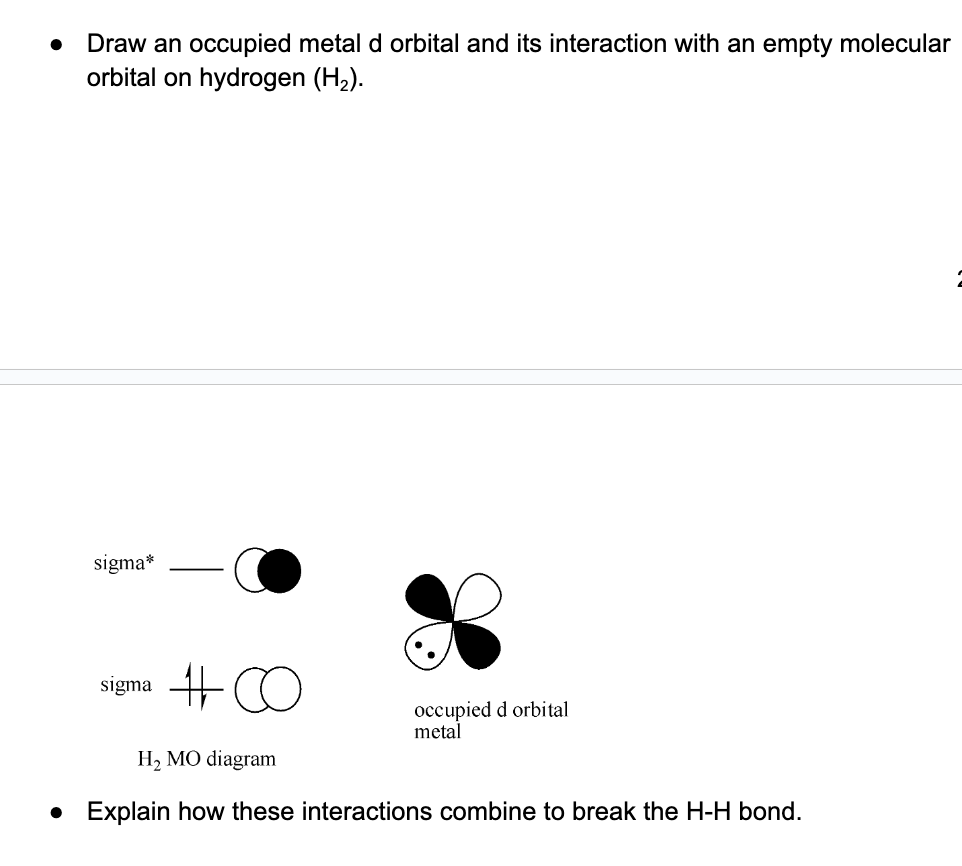 Draw an occupied metal d orbital and its interaction with an empty molecular
orbital on hydrogen (H₂).
sigma*
sigma C
occupied d orbital
metal
H₂ MO diagram
• Explain how these interactions combine to break the H-H bond.