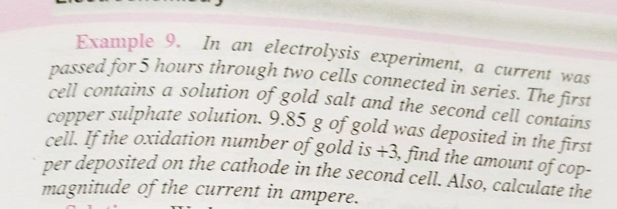 Example 9. In an electrolysis experiment, a current was
passed for 5 hours through two cells connected in series. The first
cell contains a solution of gold salt and the second cell contains
copper sulphate solution. 9.85 g of gold was deposited in the first
cell. If the oxidation number of gold is +3, find the amount of cop-
per deposited on the cathode in the second cell. Also, calculate the
magnitude of the current in ampere.