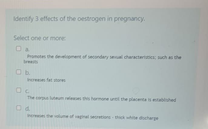 Identify 3 effects of the oestrogen in pregnancy.
Select one or more:
□ a.
Promotes the development of secondary sexual characteristics; such as the
breasts
Increases fat stores
The corpus luteum releases this hormone until the placenta is established
O d.
Increases the volume of vaginal secretions- thick white discharge
O b.