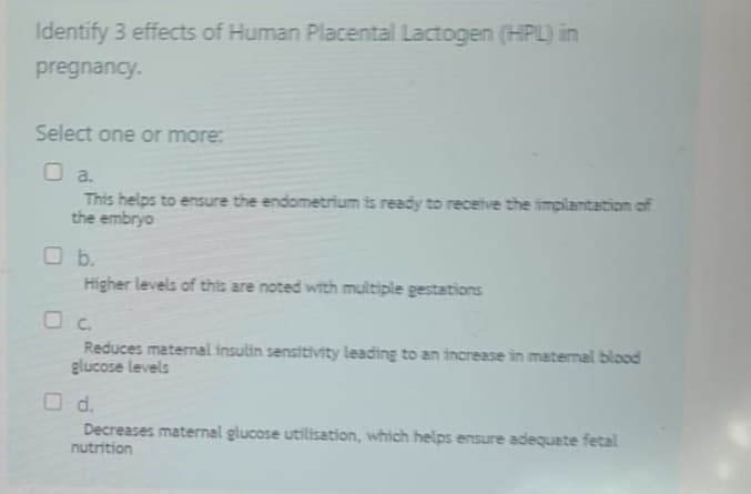 Identify 3 effects of Human Placental Lactogen (HPL) in
pregnancy.
Select one or more:
O a.
This helps to ensure the endometrium is ready to receive the implantation of
the embryo
O b.
Higher levels of this are noted with multiple gestations
O c.
Reduces maternal insulin sensitivity leading to an increase in maternal blood
glucose levels
O d.
Decreases maternal glucose utilisation, which helps ensure adequate fetal
nutrition