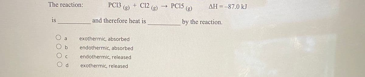 The reaction:
PC13
(g)
+ C12
(g)
→ PC15
(g)
AH=-87.0 kJ
is
and therefore heat is
by the reaction.
O a
exothermic, absorbed
O b
endothermic, absorbed
O c
endothermic, released
exothermic, released
