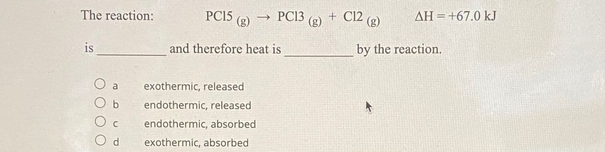 The reaction:
PC15
(g)
→ PC13
+ Cl2 (g)
AH=+67.0 kJ
%3D
(g)
is
and therefore heat is
by the reaction.
O a
exothermic, released
b
endothermic, released
C
endothermic, absorbed
O d
exothermic, absorbed
