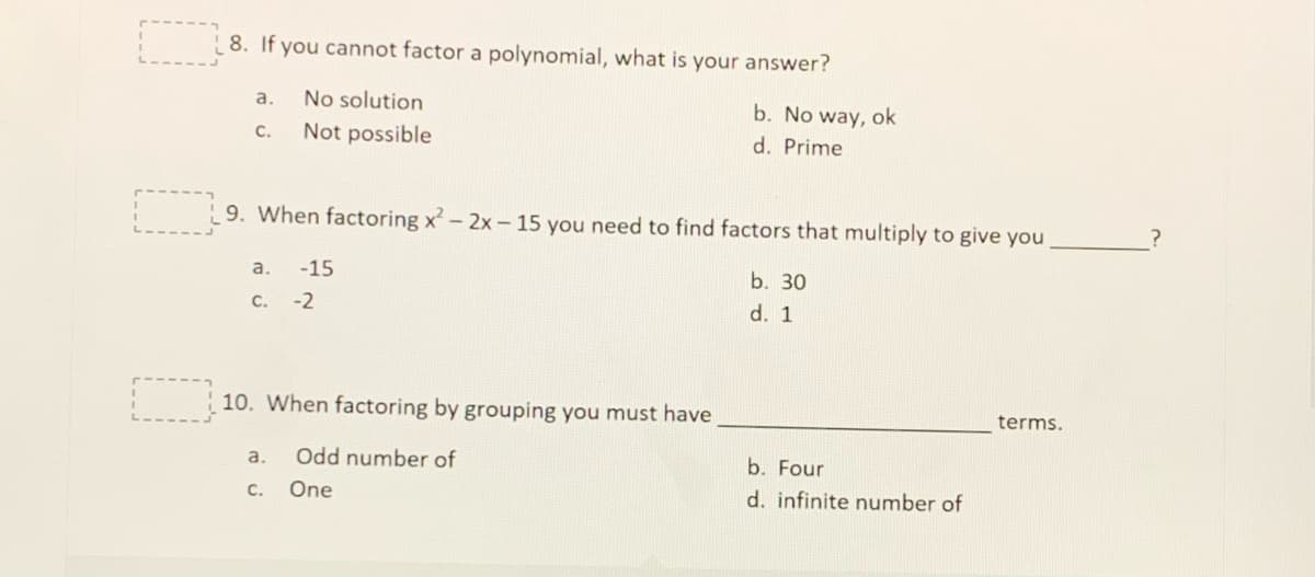 8. If you cannot factor a polynomial, what is your answer?
a.
No solution
b. No way, ok
C.
Not possible
d. Prime
9. When factoring x-2x- 15 you need to find factors that multiply to give you
a.
-15
b. 30
C.
-2
d. 1
10. When factoring by grouping you must have
terms.
a.
Odd number of
b. Four
C.
One
d. infinite number of
