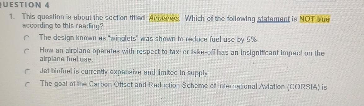 QUESTION 4
1. This question is about the section titled, Airplanes. Which of the following statement is NOT true
according to this reading?
The design known as "winglets" was shown to reduce fuel use by 5%.
How an airplane operates with respect to taxi or take-off has an insignificant impact on the
airplane fuel use.
C
C
Jet biofuel is currently expensive and limited in supply.
The goal of the Carbon Offset and Reduction Scheme of International Aviation (CORSIA) is