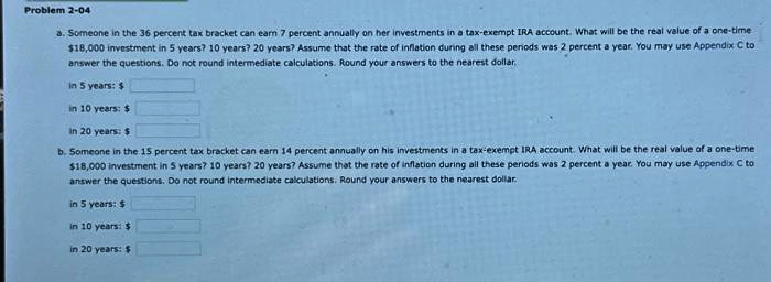Problem 2-04
a. Someone in the 36 percent tax bracket can earn 7 percent annually on her investments in a tax-exempt IRA account. What will be the real value of a one-time
$18,000 investment in 5 years? 10 years? 20 years? Assume that the rate of inflation during all these periods was 2 percent a year. You may use Appendix C to
answer the questions. Do not round intermediate calculations. Round your answers to the nearest dollar.
in 5 years: $
in 10 years: $
in 20 years: $
b. Someone in the 15 percent tax bracket can earn 14 percent annually on his investments in a tax-exempt IRA account. What will be the real value of a one-time
$18,000 investment in 5 years? 10 years? 20 years? Assume that the rate of inflation during all these periods was 2 percent a year. You may use Appendix C to
answer the questions. Do not round intermediate calculations. Round your answers to the nearest dollar.
in 5 years: $
in 10 years: $
in 20 years: $