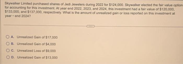 Skywalker Limited purchased shares of Jedi Jewelers during 2022 for $124,000. Skywalker elected the fair value option
for accounting for this investment. At year end 2022, 2023, and 2024, this investment had a fair value of $120,000,
$133,000, and $137,000, respectively. What is the amount of unrealized gain or loss reported on this investment at
year-end 2024?
OA. Unrealized Gain of $17,000
B. Unrealized Gain of $4,000
OC. Unrealized Loss of $9,000
D. Unrealized Gain of $13,000
***