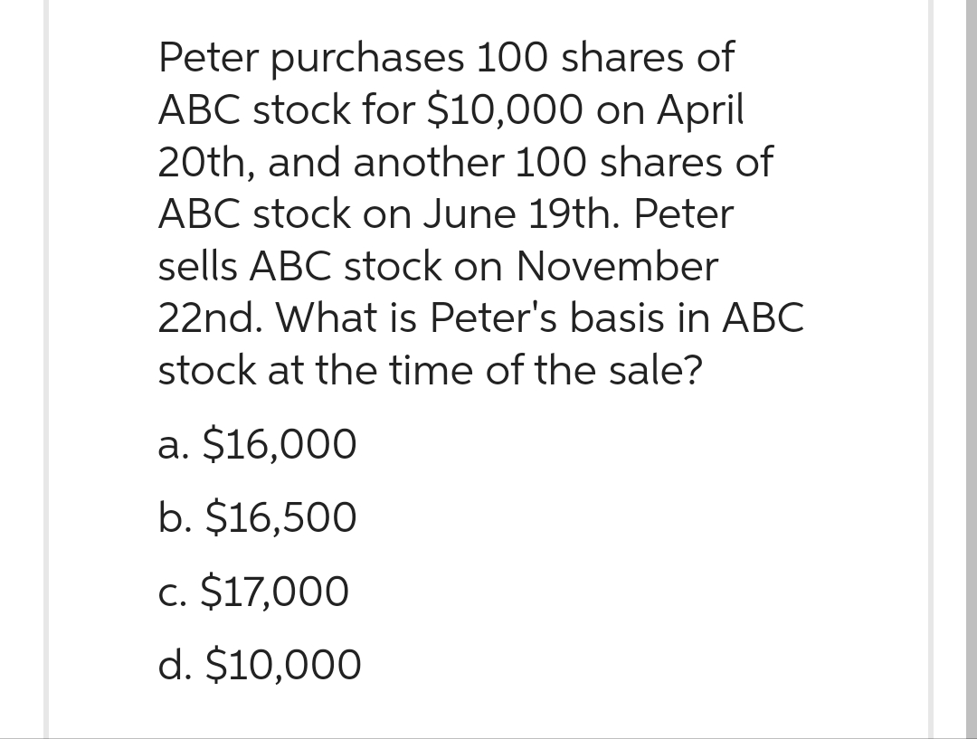 Peter purchases 100 shares of
ABC stock for $10,000 on April
20th, and another 100 shares of
ABC stock on June 19th. Peter
sells ABC stock on November
22nd. What is Peter's basis in ABC
stock at the time of the sale?
a. $16,000
b. $16,500
c. $17,000
d. $10,000