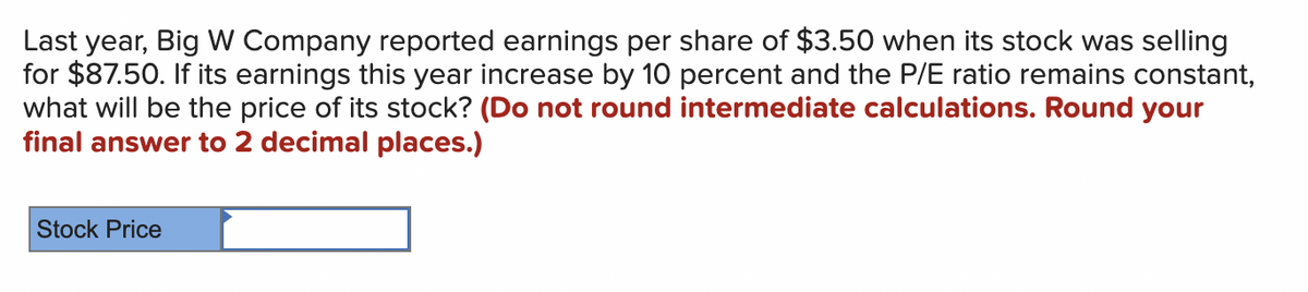 Last year, Big W Company reported earnings per share of $3.50 when its stock was selling
for $87.50. If its earnings this year increase by 10 percent and the P/E ratio remains constant,
what will be the price of its stock? (Do not round intermediate calculations. Round your
final answer to 2 decimal places.)
Stock Price