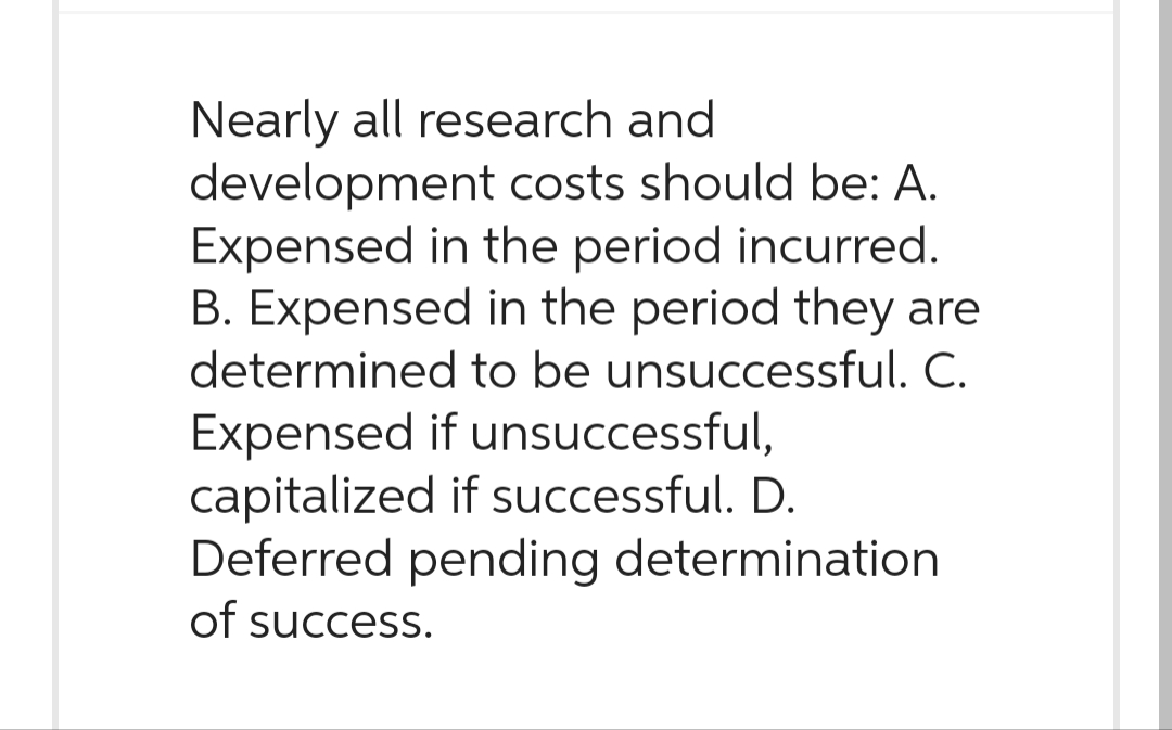 Nearly all research and
development costs should be: A.
Expensed in the period incurred.
B. Expensed in the period they are
determined to be unsuccessful. C.
Expensed if unsuccessful,
capitalized if successful. D.
Deferred pending determination
of success.