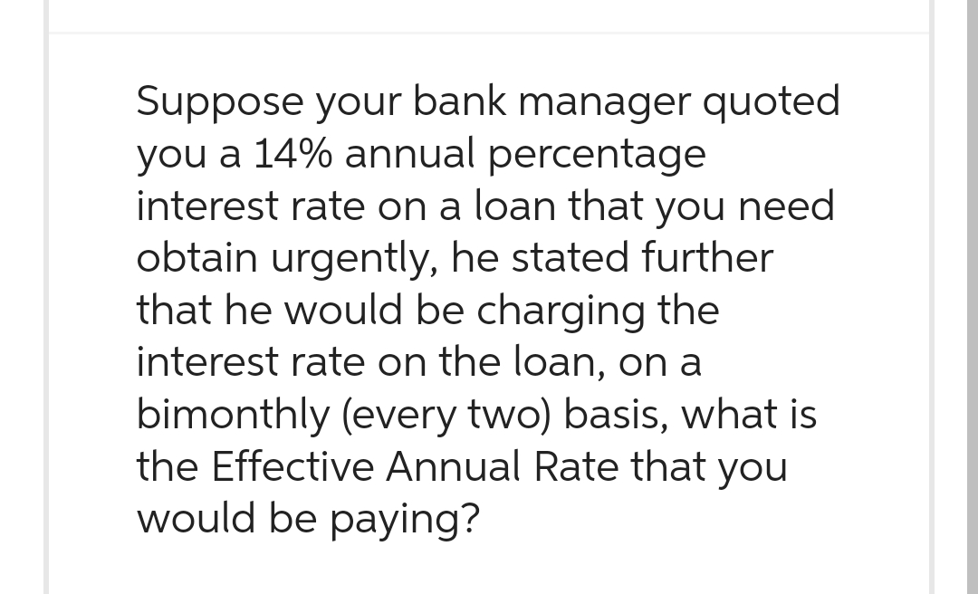 Suppose your bank manager quoted
you a 14% annual percentage
interest rate on a loan that you need
obtain urgently, he stated further
that he would be charging the
interest rate on the loan, on a
bimonthly (every two) basis, what is
the Effective Annual Rate that you
would be paying?